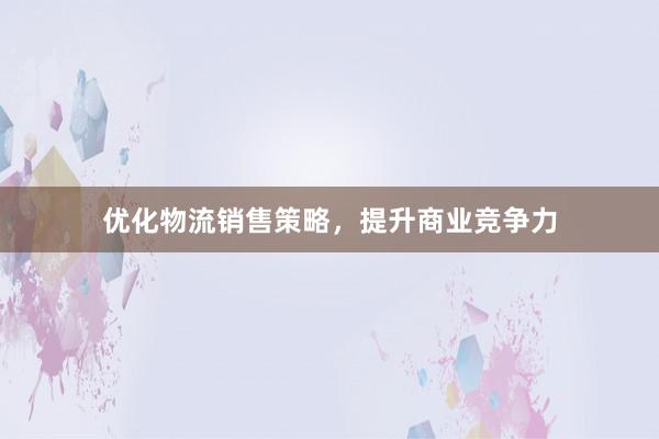 优化物流销售策略，提升商业竞争力