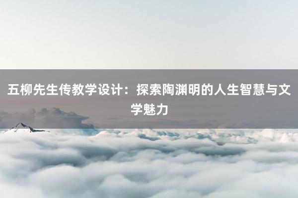 五柳先生传教学设计：探索陶渊明的人生智慧与文学魅力